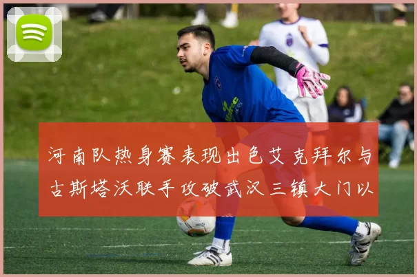 河南队热身赛表现出色艾克拜尔与古斯塔沃联手攻破武汉三镇大门以2-0获胜