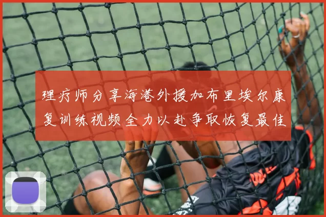 理疗师分享海港外援加布里埃尔康复训练视频全力以赴争取恢复最佳状态
