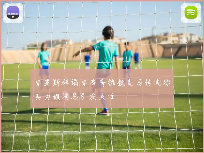 克罗斯辟谣克洛普执教皇马传闻称其为假消息引发关注