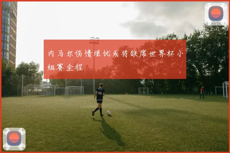内马尔伤情堪忧或将缺席世界杯小组赛全程