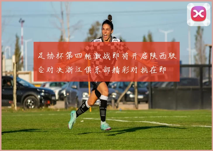 足协杯第四轮激战即将开启陕西联合对决浙江俱乐部精彩对抗在即