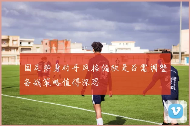 国足热身对手风格偏软是否需调整备战策略值得深思