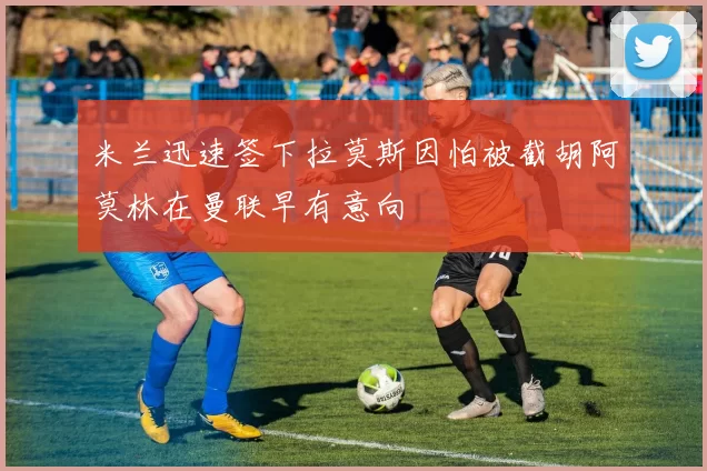 米兰迅速签下拉莫斯因怕被截胡阿莫林在曼联早有意向