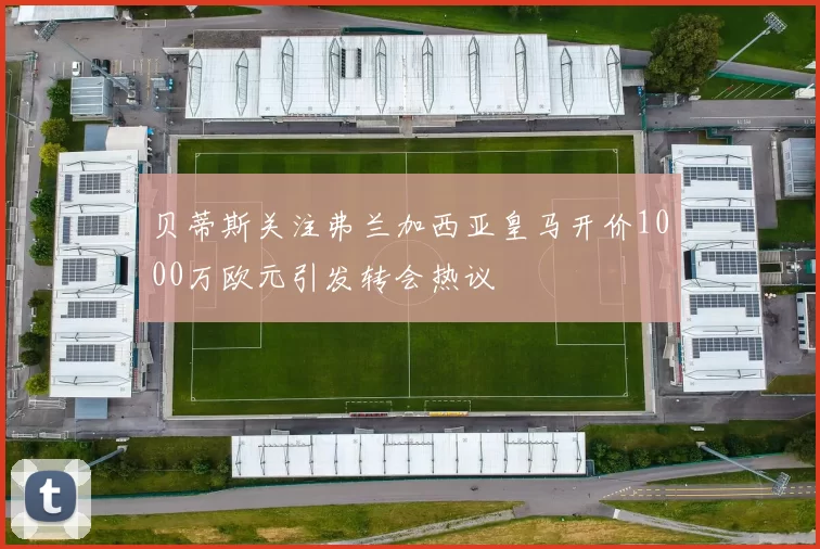 贝蒂斯关注弗兰加西亚皇马开价1000万欧元引发转会热议