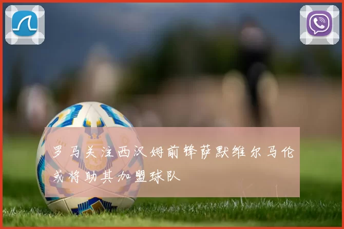 罗马关注西汉姆前锋萨默维尔马伦或将助其加盟球队