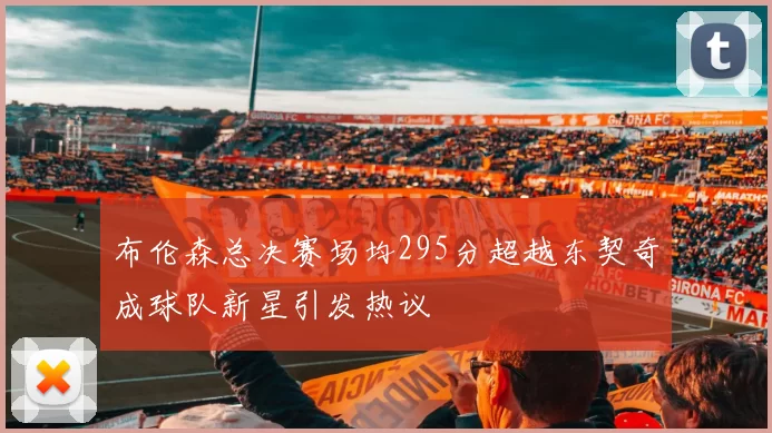 布伦森总决赛场均295分超越东契奇成球队新星引发热议