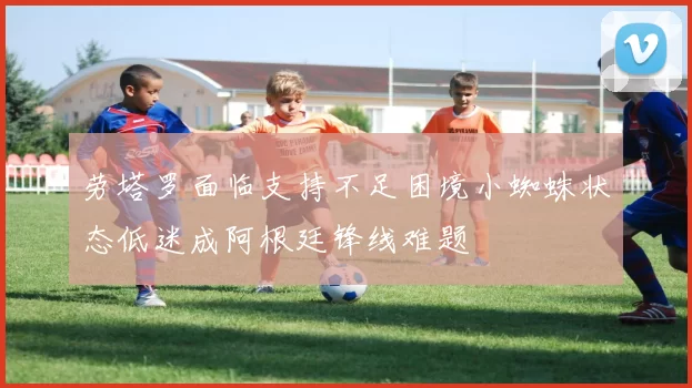 劳塔罗面临支持不足困境小蜘蛛状态低迷成阿根廷锋线难题