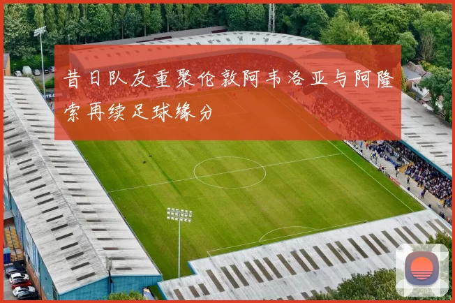 昔日队友重聚伦敦阿韦洛亚与阿隆索再续足球缘分