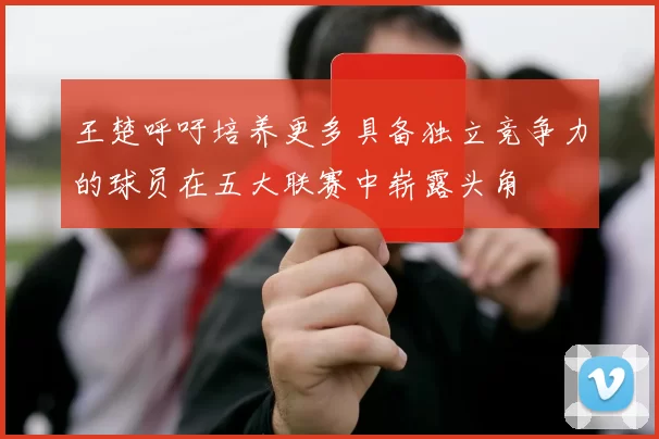 王楚呼吁培养更多具备独立竞争力的球员在五大联赛中崭露头角