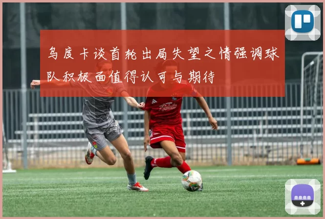 乌度卡谈首轮出局失望之情强调球队积极面值得认可与期待