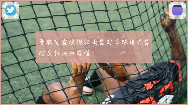 曼联官宣埃德松尚需时日球迷无需过度担忧和恐慌