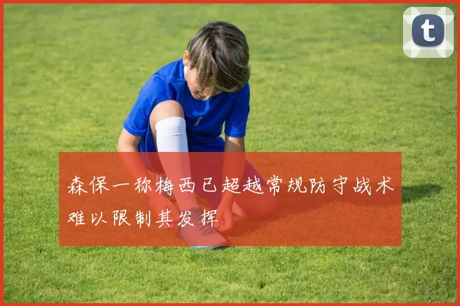 森保一称梅西已超越常规防守战术难以限制其发挥