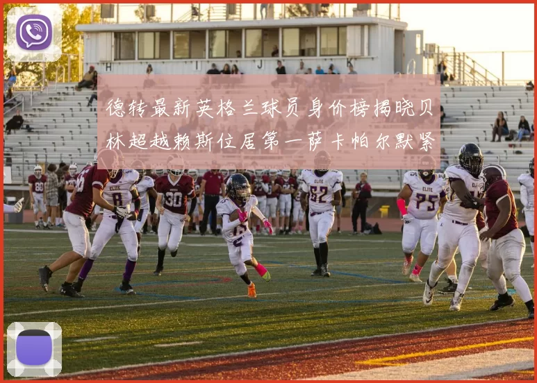 德转最新英格兰球员身价榜揭晓贝林超越赖斯位居第一萨卡帕尔默紧随其后