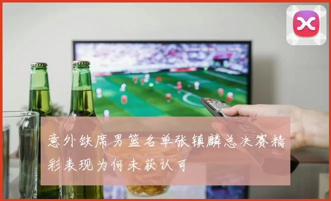 意外缺席男篮名单张镇麟总决赛精彩表现为何未获认可