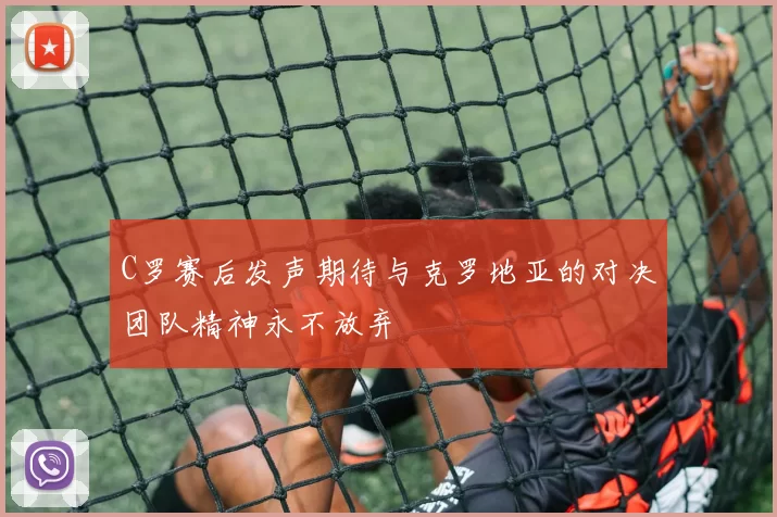 C罗赛后发声期待与克罗地亚的对决团队精神永不放弃