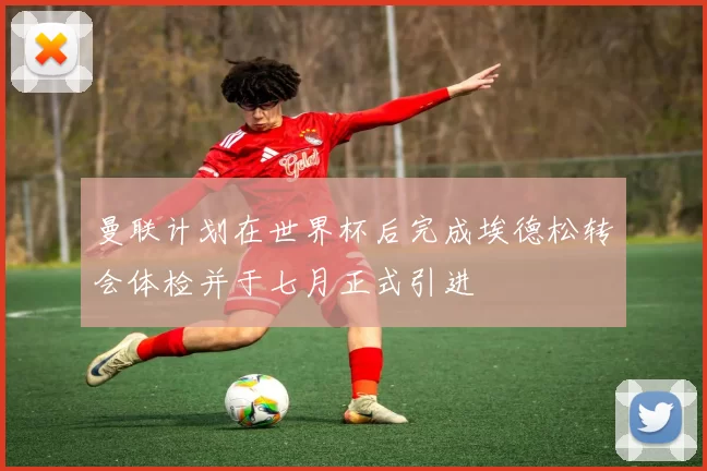 曼联计划在世界杯后完成埃德松转会体检并于七月正式引进