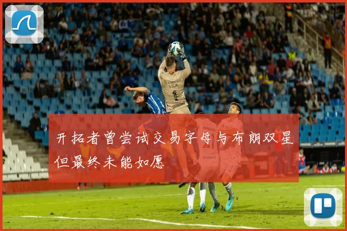 开拓者曾尝试交易字母与布朗双星但最终未能如愿