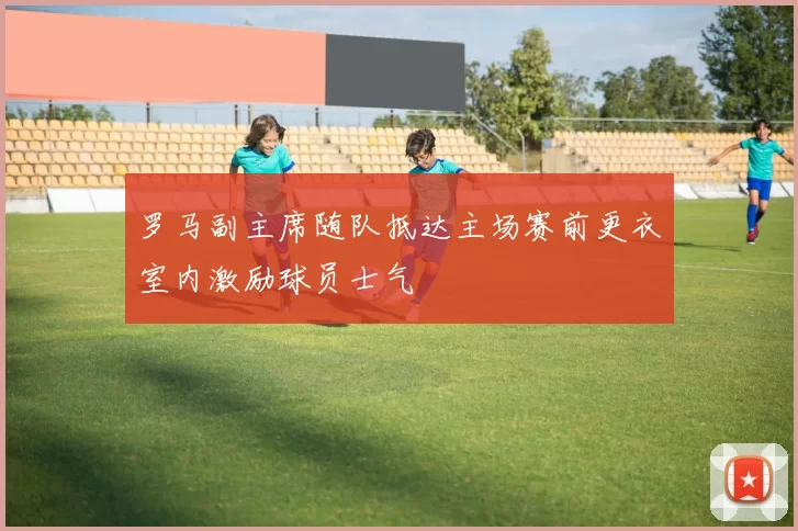 罗马副主席随队抵达主场赛前更衣室内激励球员士气